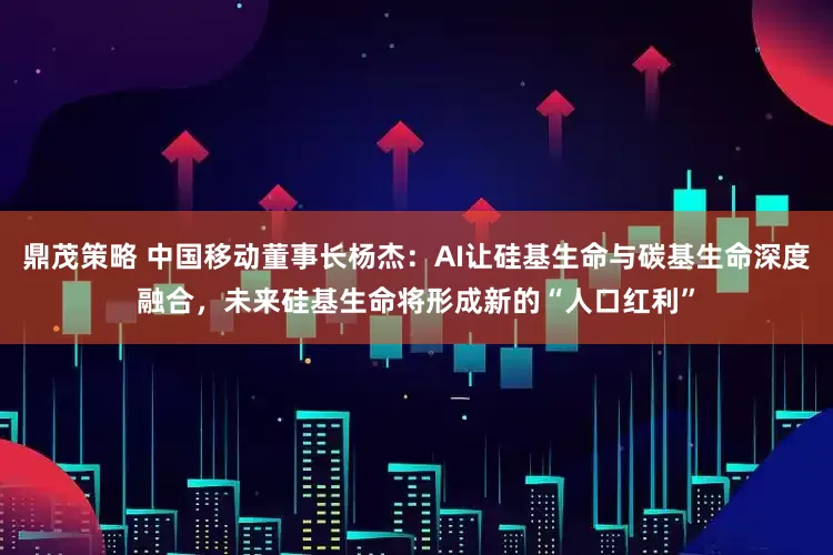 鼎茂策略 中国移动董事长杨杰：AI让硅基生命与碳基生命深度融合，未来硅基生命将形成新的“人口红利”