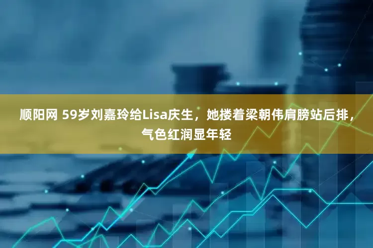 顺阳网 59岁刘嘉玲给Lisa庆生，她搂着梁朝伟肩膀站后排，气色红润显年轻