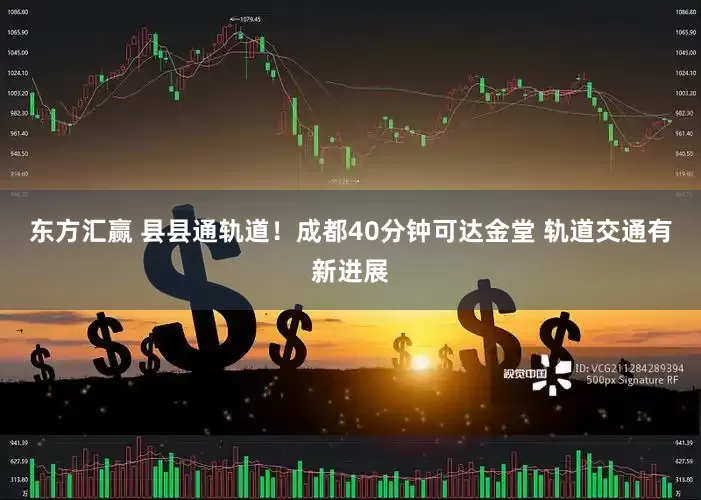 东方汇赢 县县通轨道！成都40分钟可达金堂 轨道交通有新进展