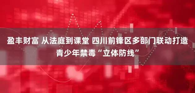 盈丰财富 从法庭到课堂 四川前锋区多部门联动打造青少年禁毒“立体防线”