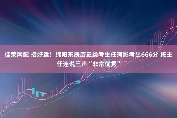 佳荣网配 接好运！绵阳东辰历史类考生任珂影考出666分 班主任连说三声“非常优秀”