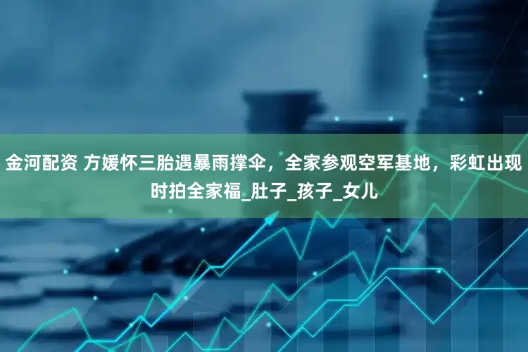 金河配资 方媛怀三胎遇暴雨撑伞，全家参观空军基地，彩虹出现时拍全家福_肚子_孩子_女儿