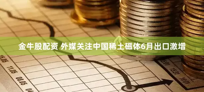 金牛股配资 外媒关注中国稀土磁体6月出口激增