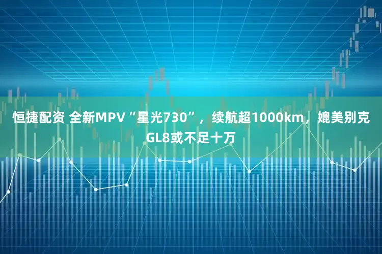恒捷配资 全新MPV“星光730”，续航超1000km，媲美别克GL8或不足十万