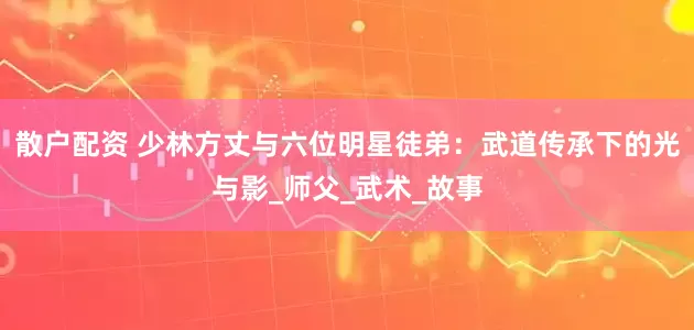 散户配资 少林方丈与六位明星徒弟：武道传承下的光与影_师父_武术_故事
