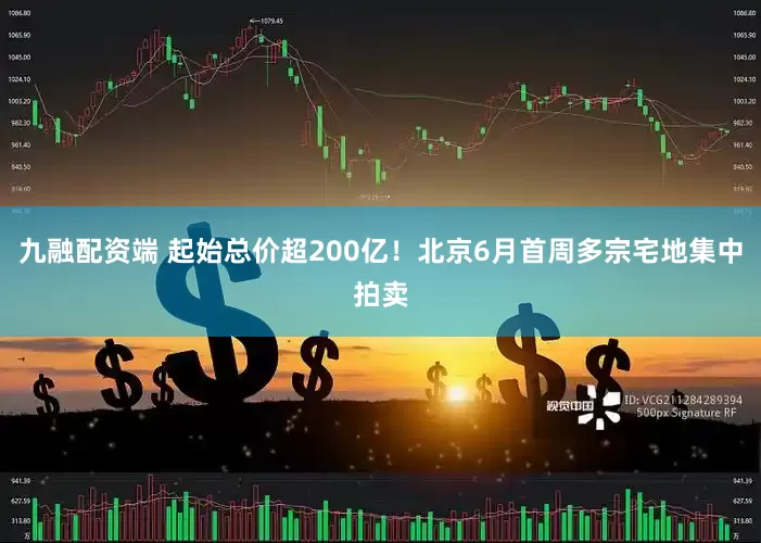 九融配资端 起始总价超200亿！北京6月首周多宗宅地集中拍卖