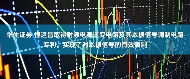 华生证券 恒运昌取得射频电源逆变电路及其本振信号调制电路专利，实现了对本振信号的有效调制