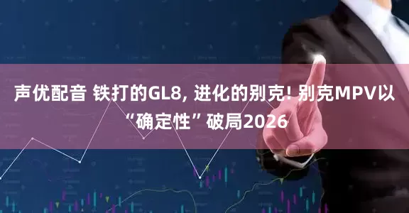 声优配音 铁打的GL8, 进化的别克! 别克MPV以“确定性”破局2026