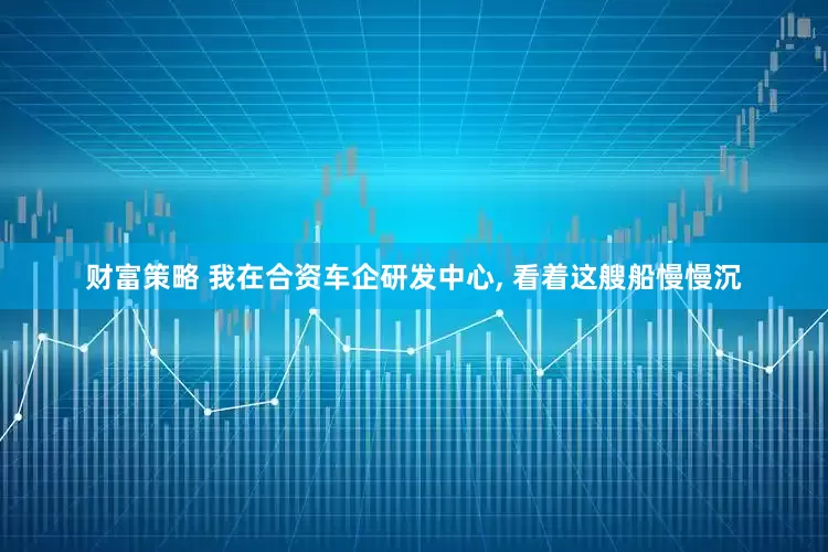 财富策略 我在合资车企研发中心, 看着这艘船慢慢沉